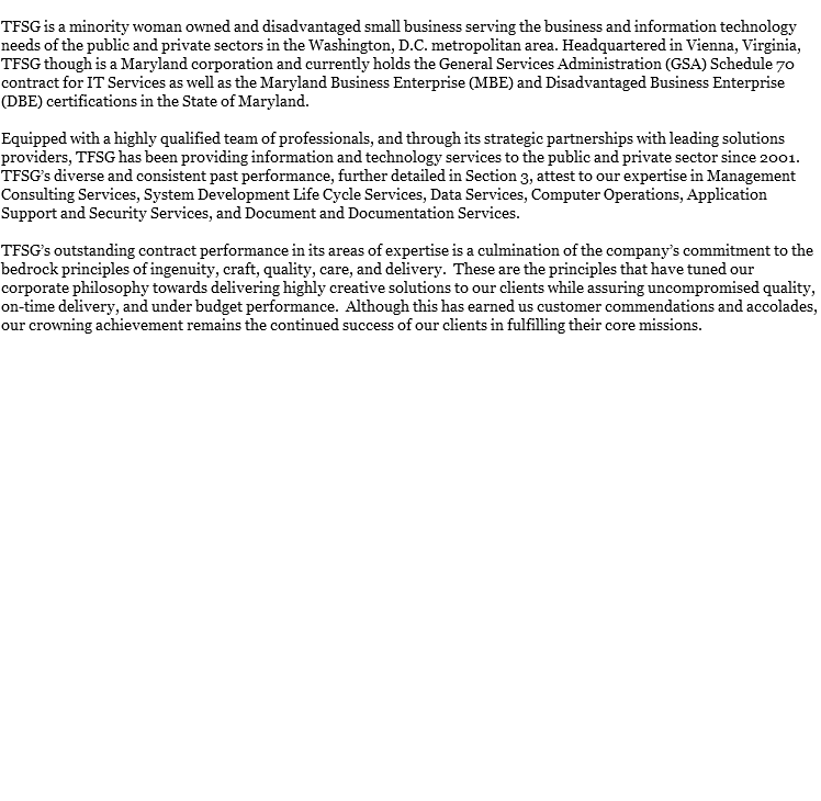 
TFSG is a minority woman owned and disadvantaged small business serving the business and information technology needs of the public and private sectors in the Washington, D.C. metropolitan area. Headquartered in Vienna, Virginia, TFSG though is a Maryland corporation and currently holds the General Services Administration (GSA) Schedule 70 contract for IT Services as well as the Maryland Business Enterprise (MBE) and Disadvantaged Business Enterprise (DBE) certifications in the State of Maryland. Equipped with a highly qualified team of professionals, and through its strategic partnerships with leading solutions providers, TFSG has been providing information and technology services to the public and private sector since 2001. TFSG’s diverse and consistent past performance, further detailed in Section 3, attest to our expertise in Management Consulting Services, System Development Life Cycle Services, Data Services, Computer Operations, Application Support and Security Services, and Document and Documentation Services. TFSG’s outstanding contract performance in its areas of expertise is a culmination of the company’s commitment to the bedrock principles of ingenuity, craft, quality, care, and delivery. These are the principles that have tuned our corporate philosophy towards delivering highly creative solutions to our clients while assuring uncompromised quality, on-time delivery, and under budget performance. Although this has earned us customer commendations and accolades, our crowning achievement remains the continued success of our clients in fulfilling their core missions. 